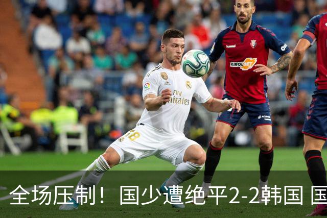 全场压制！国少遭绝平2-2韩国 国少第87分钟送点3胜1平以第二晋级